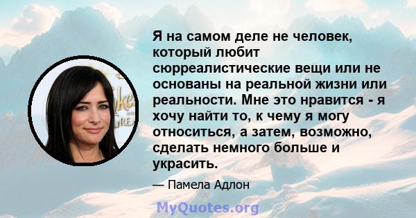 Я на самом деле не человек, который любит сюрреалистические вещи или не основаны на реальной жизни или реальности. Мне это нравится - я хочу найти то, к чему я могу относиться, а затем, возможно, сделать немного больше