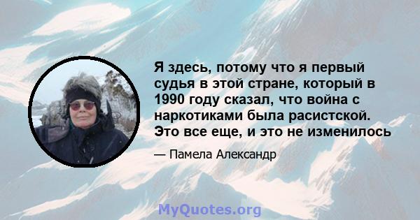 Я здесь, потому что я первый судья в этой стране, который в 1990 году сказал, что война с наркотиками была расистской. Это все еще, и это не изменилось