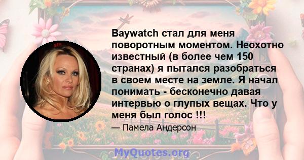 Baywatch стал для меня поворотным моментом. Неохотно известный (в более чем 150 странах) я пытался разобраться в своем месте на земле. Я начал понимать - бесконечно давая интервью о глупых вещах. Что у меня был голос !!!