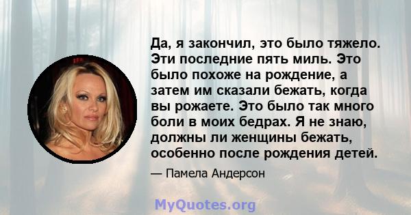 Да, я закончил, это было тяжело. Эти последние пять миль. Это было похоже на рождение, а затем им сказали бежать, когда вы рожаете. Это было так много боли в моих бедрах. Я не знаю, должны ли женщины бежать, особенно