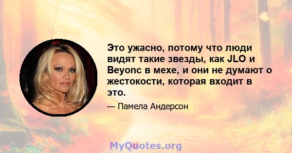 Это ужасно, потому что люди видят такие звезды, как JLO и Beyonc в мехе, и они не думают о жестокости, которая входит в это.