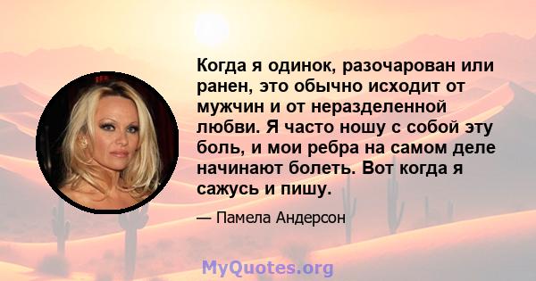 Когда я одинок, разочарован или ранен, это обычно исходит от мужчин и от неразделенной любви. Я часто ношу с собой эту боль, и мои ребра на самом деле начинают болеть. Вот когда я сажусь и пишу.