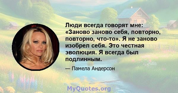 Люди всегда говорят мне: «Заново заново себя, повторно, повторно, что-то». Я не заново изобрел себя. Это честная эволюция. Я всегда был подлинным.