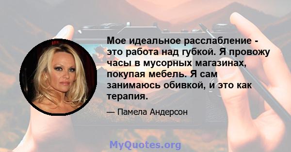 Мое идеальное расслабление - это работа над губкой. Я провожу часы в мусорных магазинах, покупая мебель. Я сам занимаюсь обивкой, и это как терапия.