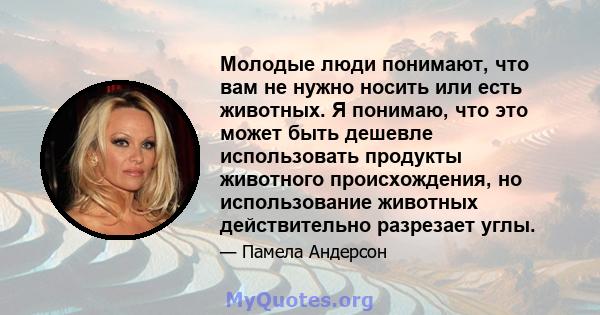 Молодые люди понимают, что вам не нужно носить или есть животных. Я понимаю, что это может быть дешевле использовать продукты животного происхождения, но использование животных действительно разрезает углы.