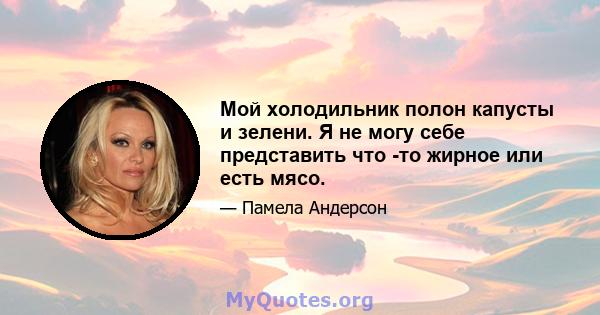 Мой холодильник полон капусты и зелени. Я не могу себе представить что -то жирное или есть мясо.