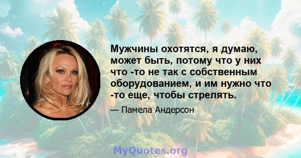 Мужчины охотятся, я думаю, может быть, потому что у них что -то не так с собственным оборудованием, и им нужно что -то еще, чтобы стрелять.