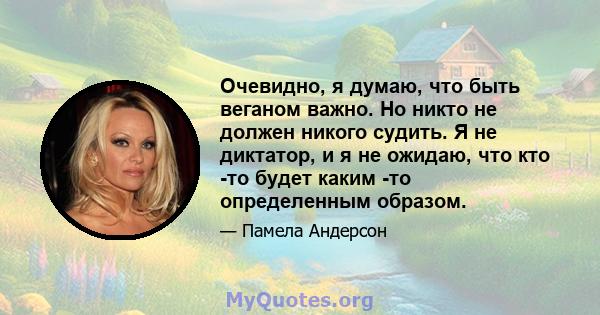 Очевидно, я думаю, что быть веганом важно. Но никто не должен никого судить. Я не диктатор, и я не ожидаю, что кто -то будет каким -то определенным образом.