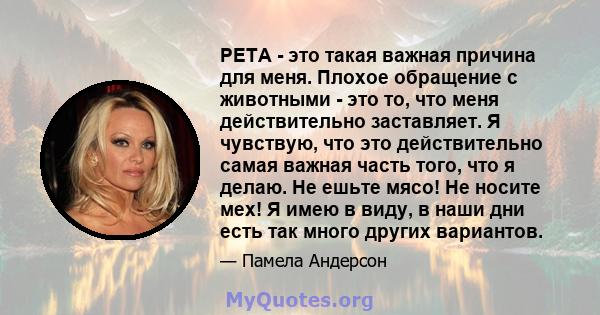 PETA - это такая важная причина для меня. Плохое обращение с животными - это то, что меня действительно заставляет. Я чувствую, что это действительно самая важная часть того, что я делаю. Не ешьте мясо! Не носите мех! Я 