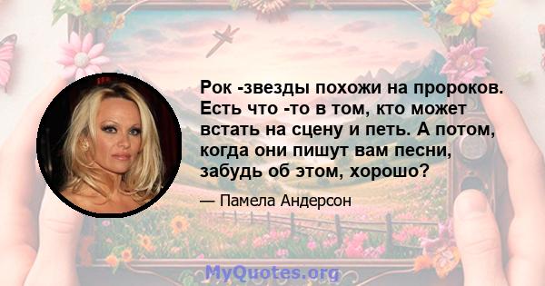 Рок -звезды похожи на пророков. Есть что -то в том, кто может встать на сцену и петь. А потом, когда они пишут вам песни, забудь об этом, хорошо?