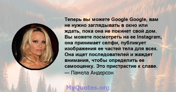 Теперь вы можете Google Google, вам не нужно заглядывать в окно или ждать, пока она не покинет свой дом. Вы можете посмотреть на ее Instagram, она принимает селфи, публикует изображения ее частей тела для всех. Она ищет 