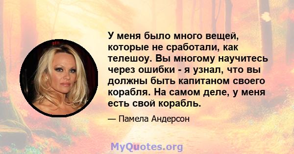 У меня было много вещей, которые не сработали, как телешоу. Вы многому научитесь через ошибки - я узнал, что вы должны быть капитаном своего корабля. На самом деле, у меня есть свой корабль.