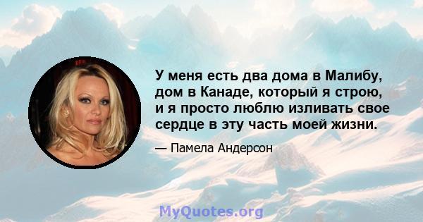 У меня есть два дома в Малибу, дом в Канаде, который я строю, и я просто люблю изливать свое сердце в эту часть моей жизни.