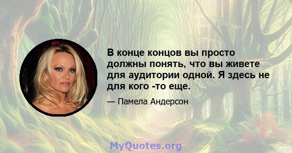 В конце концов вы просто должны понять, что вы живете для аудитории одной. Я здесь не для кого -то еще.