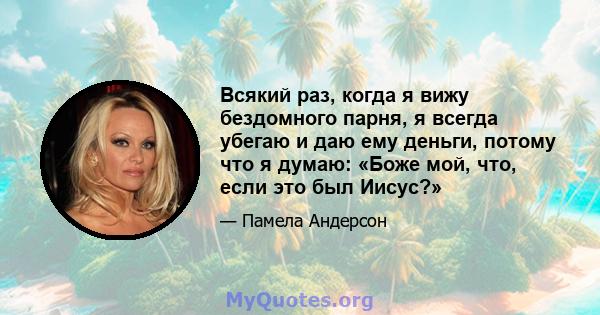 Всякий раз, когда я вижу бездомного парня, я всегда убегаю и даю ему деньги, потому что я думаю: «Боже мой, что, если это был Иисус?»