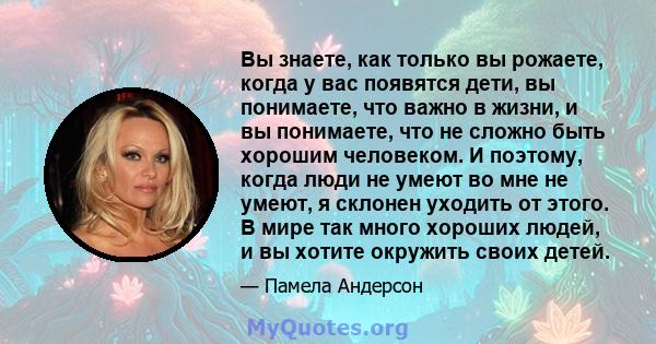 Вы знаете, как только вы рожаете, когда у вас появятся дети, вы понимаете, что важно в жизни, и вы понимаете, что не сложно быть хорошим человеком. И поэтому, когда люди не умеют во мне не умеют, я склонен уходить от