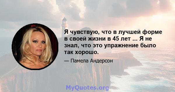 Я чувствую, что в лучшей форме в своей жизни в 45 лет ... Я не знал, что это упражнение было так хорошо.