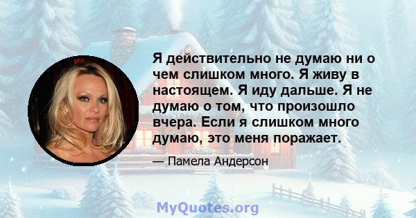 Я действительно не думаю ни о чем слишком много. Я живу в настоящем. Я иду дальше. Я не думаю о том, что произошло вчера. Если я слишком много думаю, это меня поражает.