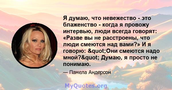 Я думаю, что невежество - это блаженство - когда я провожу интервью, люди всегда говорят: «Разве вы не расстроены, что люди смеются над вами?» И я говорю: "Они смеются надо мной?" Думаю, я просто не понимаю.