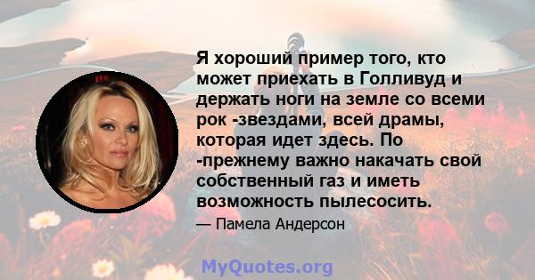 Я хороший пример того, кто может приехать в Голливуд и держать ноги на земле со всеми рок -звездами, всей драмы, которая идет здесь. По -прежнему важно накачать свой собственный газ и иметь возможность пылесосить.