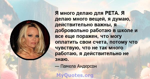 Я много делаю для PETA. Я делаю много вещей, я думаю, действительно важны, я добровольно работаю в школе и все еще поражен, что могу оплатить свои счета, потому что чувствую, что не так много работаю, я действительно не 