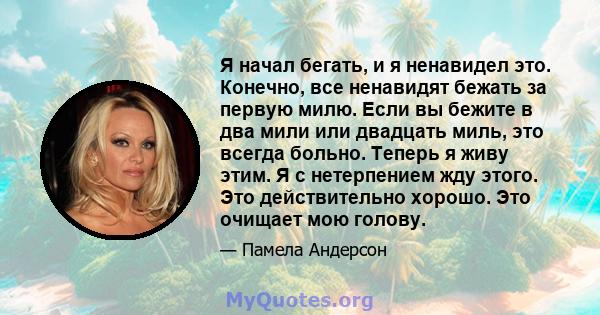 Я начал бегать, и я ненавидел это. Конечно, все ненавидят бежать за первую милю. Если вы бежите в два мили или двадцать миль, это всегда больно. Теперь я живу этим. Я с нетерпением жду этого. Это действительно хорошо.