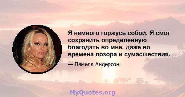 Я немного горжусь собой. Я смог сохранить определенную благодать во мне, даже во времена позора и сумасшествия.