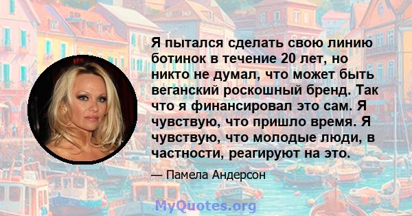 Я пытался сделать свою линию ботинок в течение 20 лет, но никто не думал, что может быть веганский роскошный бренд. Так что я финансировал это сам. Я чувствую, что пришло время. Я чувствую, что молодые люди, в