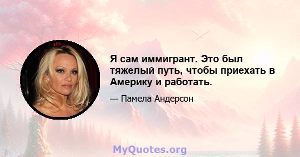 Я сам иммигрант. Это был тяжелый путь, чтобы приехать в Америку и работать.