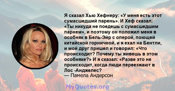 Я сказал Хью Хефнеру: «У меня есть этот сумасшедший парень». И Хеф сказал: «Ты никуда не поедешь с сумасшедшим парнем», и поэтому он положил меня в особняк в Бель-Эйр с оперой, поющей китайской горничной, и я ехал на