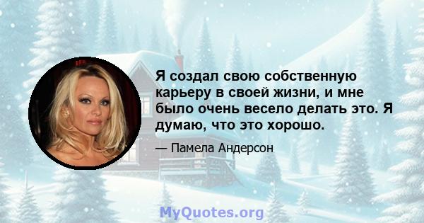 Я создал свою собственную карьеру в своей жизни, и мне было очень весело делать это. Я думаю, что это хорошо.