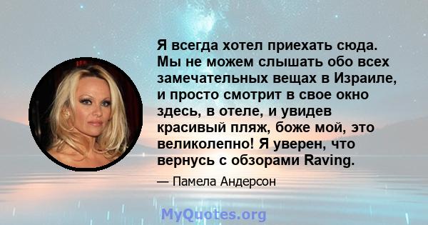 Я всегда хотел приехать сюда. Мы не можем слышать обо всех замечательных вещах в Израиле, и просто смотрит в свое окно здесь, в отеле, и увидев красивый пляж, боже мой, это великолепно! Я уверен, что вернусь с обзорами