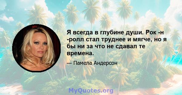 Я всегда в глубине души. Рок -н -ролл стал труднее и мягче, но я бы ни за что не сдавал те времена.