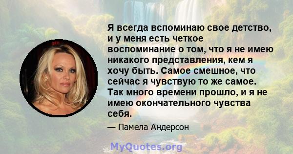 Я всегда вспоминаю свое детство, и у меня есть четкое воспоминание о том, что я не имею никакого представления, кем я хочу быть. Самое смешное, что сейчас я чувствую то же самое. Так много времени прошло, и я не имею