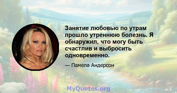 Занятие любовью по утрам прошло утреннюю болезнь. Я обнаружил, что могу быть счастлив и выбросить одновременно.