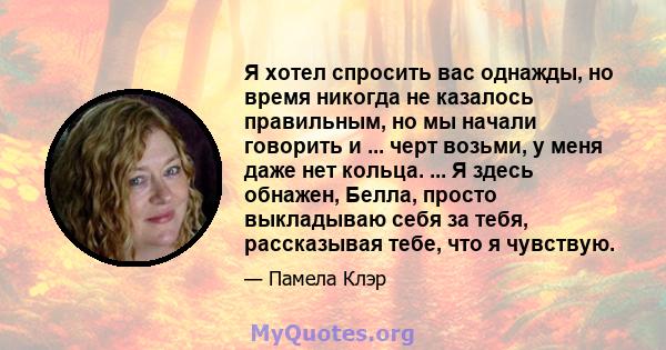 Я хотел спросить вас однажды, но время никогда не казалось правильным, но мы начали говорить и ... черт возьми, у меня даже нет кольца. ... Я здесь обнажен, Белла, просто выкладываю себя за тебя, рассказывая тебе, что я 