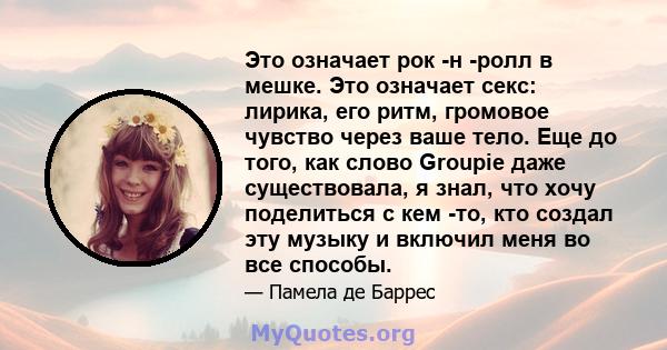 Это означает рок -н -ролл в мешке. Это означает секс: лирика, его ритм, громовое чувство через ваше тело. Еще до того, как слово Groupie даже существовала, я знал, что хочу поделиться с кем -то, кто создал эту музыку и