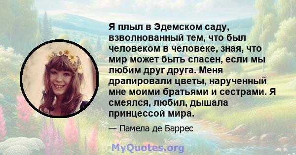 Я плыл в Эдемском саду, взволнованный тем, что был человеком в человеке, зная, что мир может быть спасен, если мы любим друг друга. Меня драпировали цветы, нарученный мне моими братьями и сестрами. Я смеялся, любил,