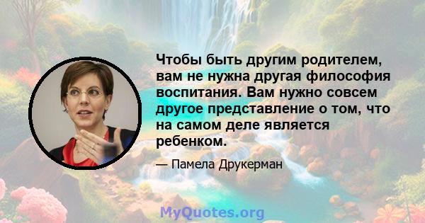 Чтобы быть другим родителем, вам не нужна другая философия воспитания. Вам нужно совсем другое представление о том, что на самом деле является ребенком.