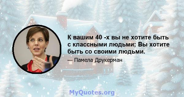 К вашим 40 -х вы не хотите быть с классными людьми; Вы хотите быть со своими людьми.