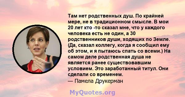 Там нет родственных душ. По крайней мере, не в традиционном смысле. В мои 20 лет кто -то сказал мне, что у каждого человека есть не один, а 30 родственников души, ходящих по Земле. (Да, сказал коллегу, когда я сообщил