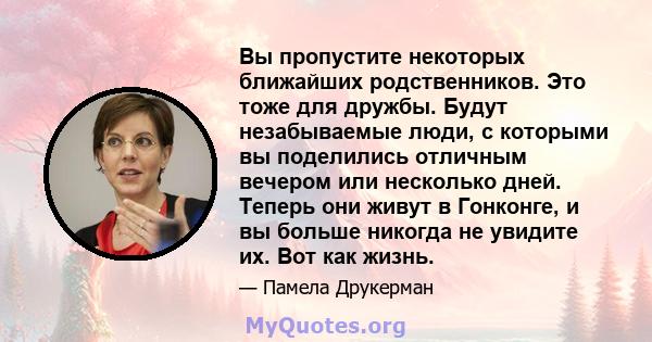 Вы пропустите некоторых ближайших родственников. Это тоже для дружбы. Будут незабываемые люди, с которыми вы поделились отличным вечером или несколько дней. Теперь они живут в Гонконге, и вы больше никогда не увидите