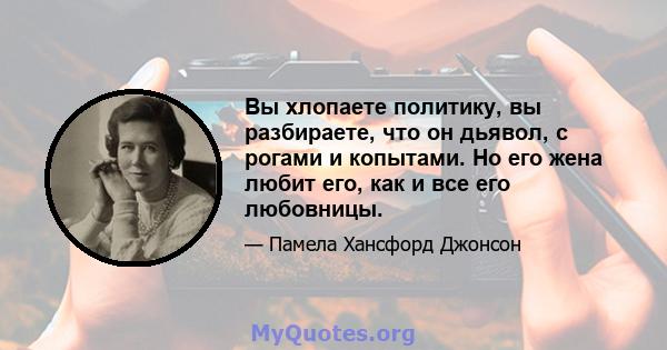 Вы хлопаете политику, вы разбираете, что он дьявол, с рогами и копытами. Но его жена любит его, как и все его любовницы.