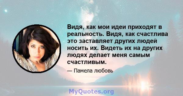 Видя, как мои идеи приходят в реальность. Видя, как счастлива это заставляет других людей носить их. Видеть их на других людях делает меня самым счастливым.