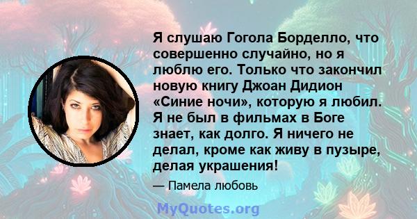 Я слушаю Гогола Борделло, что совершенно случайно, но я люблю его. Только что закончил новую книгу Джоан Дидион «Синие ночи», которую я любил. Я не был в фильмах в Боге знает, как долго. Я ничего не делал, кроме как