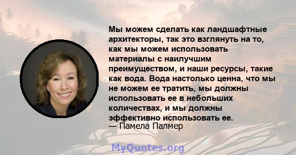 Мы можем сделать как ландшафтные архитекторы, так это взглянуть на то, как мы можем использовать материалы с наилучшим преимуществом, и наши ресурсы, такие как вода. Вода настолько ценна, что мы не можем ее тратить, мы