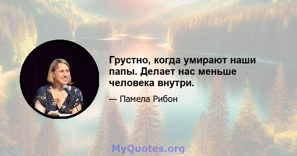 Грустно, когда умирают наши папы. Делает нас меньше человека внутри.