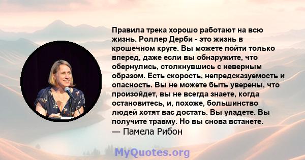 Правила трека хорошо работают на всю жизнь. Роллер Дерби - это жизнь в крошечном круге. Вы можете пойти только вперед, даже если вы обнаружите, что обернулись, столкнувшись с неверным образом. Есть скорость,