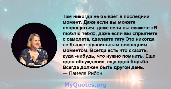 Там никогда не бывает в последний момент. Даже если вы можете попрощаться, даже если вы скажете «Я люблю тебя», даже если вы спрыгнете с самолета, сделаете тату Это никогда не бывает правильным последним моментом.