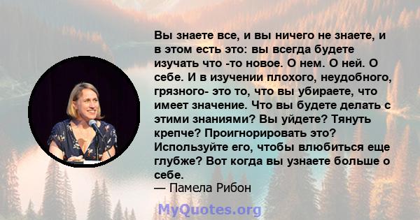 Вы знаете все, и вы ничего не знаете, и в этом есть это: вы всегда будете изучать что -то новое. О нем. О ней. О себе. И в изучении плохого, неудобного, грязного- это то, что вы убираете, что имеет значение. Что вы